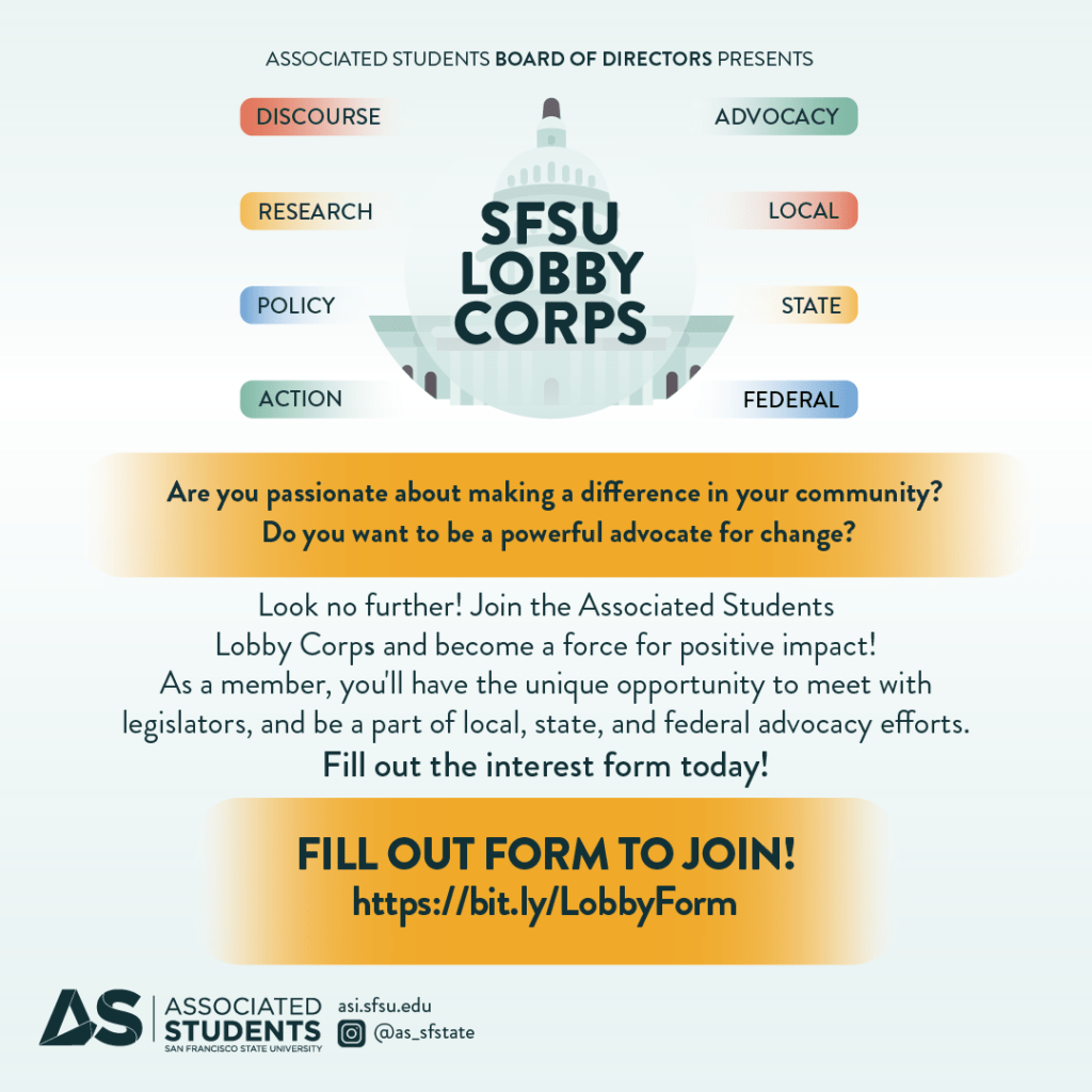 Associated Students SFSU Lobby Corps Are you passionate about making a di erence in your community? Do you want to be a powerful advocate for change? Look no further! Join the Associated Students Lobby Corps and become a force for positive impact! As a member, you'll have the unique opportunity to meet with legislators, and be a part of local, state, and federal advocacy e orts. Fill out the interest form today! https://bit.ly/LobbyForm